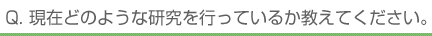 Q. 現在どのような研究を行っているか教えてください。